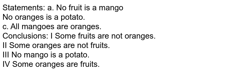 Statements: a. No fruit is a mango No oranges is a potato. c. All mangoes are oranges. Conclusions: I Some fruits are not oranges. II Some oranges are not fruits. III No mango is a potato. IV Some oranges are fruits.