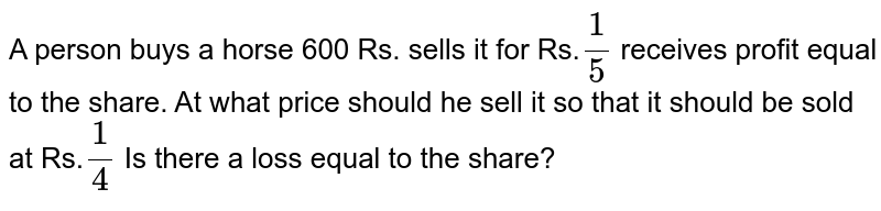 A person buys a horse 600 Rs. sells it for Rs. 1/5 receives profit equal to the share. At what price should he sell it so that it should be sold at Rs. 1/4 Is there a loss equal to the share?
