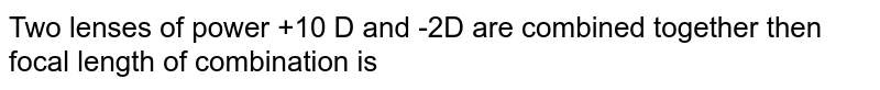 Two lenses of power +10 D and -2D are combined together then focal length of combination is