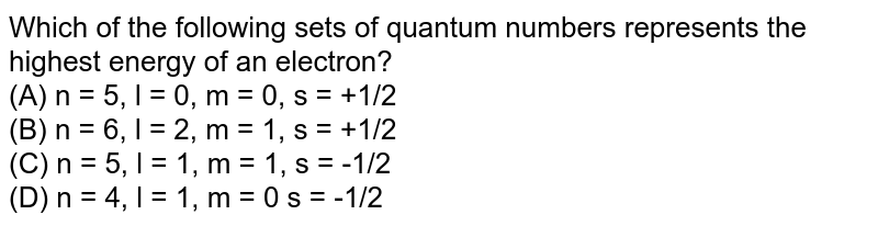Which of the following sets of quantum numbers represents the highest energy of an electron? (A) n = 5, l = 0, m = 0, s = +1/2 (B) n = 6, l = 2, m = 1, s = +1/2 (C) n = 5, l = 1, m = 1, s = -1/2 (D) n = 4, l = 1, m = 0 s = -1/2