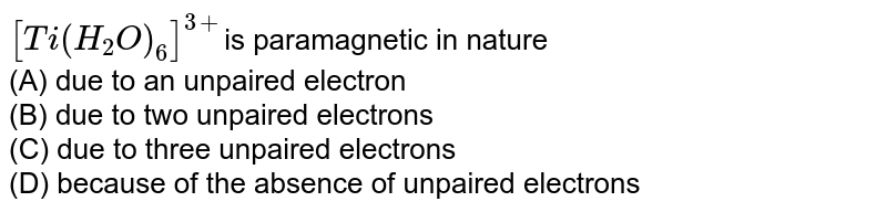 [Ti(H_2O)_6]^(3+) is paramagnetic in nature (A) due to an unpaired electron (B) due to two unpaired electrons (C) due to three unpaired electrons (D) because of the absence of unpaired electrons