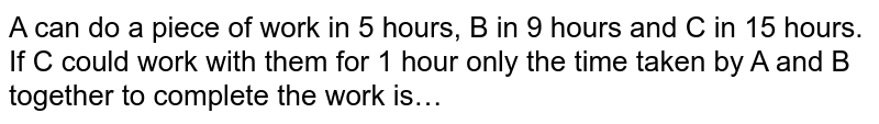 A can do a piece of work in 5 hours, B in 9 hours and C in 15 hours. If C could work with them for 1 hour only the time taken by A and B together to complete the work is…