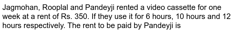 Jagmohan, Rooplal and Pandeyji rented a video cassette for one week at a rent of Rs. 350. If they use it for 6 hours. 10 hours and 12 hours respectively. The rent to be paid by Pandeyji is