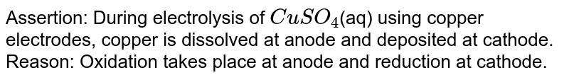 Assertion: During electrolysis of `CuSO_4`(aq) using copper electrodes, copper is dissolved at anode and deposited at cathode. <br>  Reason: Oxidation takes place at anode and reduction at cathode.