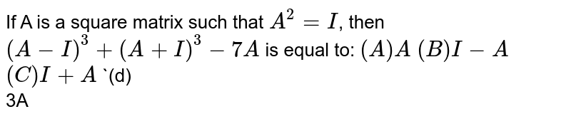 If A is a square matrix such that `A^2=I`, then `(A-I)^3+(A+I)^3-7A` is equal to:
`(A)<br> A`
`(B)<br>I-A`
`(C)<br>I+A`
`(d)<br>3A
