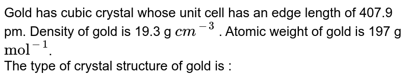 Gold has cubic crystal whose unit cell has an edge length of 407.9 pm. Density of gold is 19.3 g cm^(-3) . Atomic weight of gold is 197 g "mol"^(-1) . The type of crystal structure of gold is :