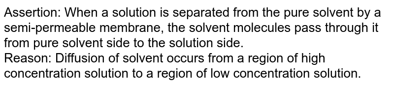 Assertion: When a solution is separated from the pure solvent by a semi-permeable membrane, the solvent molecules pass through it from pure solvent side to the solution side. Reason: Diffusion of solvent occurs from a region of high concentration solution to a region of low concentration solution.