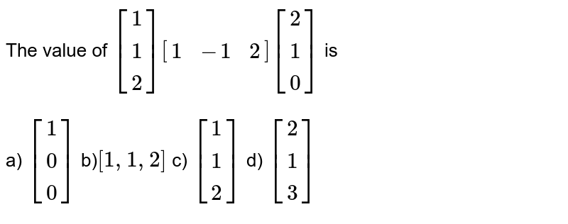 The value of [[1],[1],[2]][[1,-1,2]][[2],[1],[0]] is a) [[1],[0],[0]] b) [1,1,2] c) [[1],[1],[2]] d) [[2],[1],[3]]