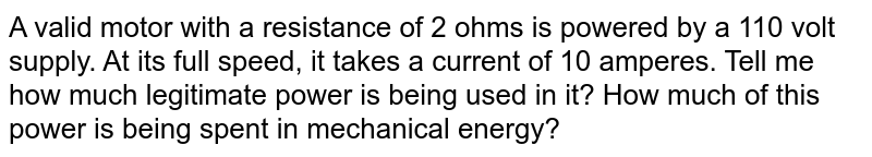 A valid motor with a resistance of 2 ohms is powered by a 110 volt supply. At its full speed, it takes a current of 10 amperes. Tell me how much legitimate power is being used in it? How much of this power is being spent in mechanical energy?