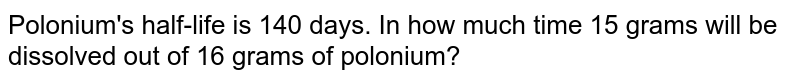 Polonium's half-life is 140 days. In how much time 15 grams will be dissolved out of 16 grams of polonium?
