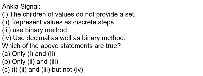 Ankia Signal: (i) The children of values do not provide a set. (ii) Represent values as discrete steps. (iii) use binary method. (iv) Use decimal as well as binary method. Which of the above statements are true? (a) Only (i) and (ii) (b) Only (ii) and (iii) (c) (i) (ii) and (iii) but not (iv)