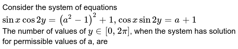 Consider the system of equations <br> `sin x cos 2y=(a^(2)-1)^(2)+1, cos x sin 2y = a+1` <br> The number of values of `y in [0, 2pi]`, when the system has solution for permissible values of a, are