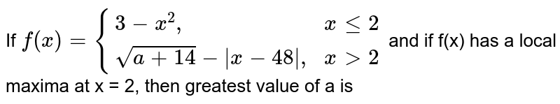 If `f(x)={{:(3-x^(2)",",xle2),(sqrt(a+14)-|x-48|",",xgt2):}` and if f(x) has a local maxima at x = 2, then greatest value of a is