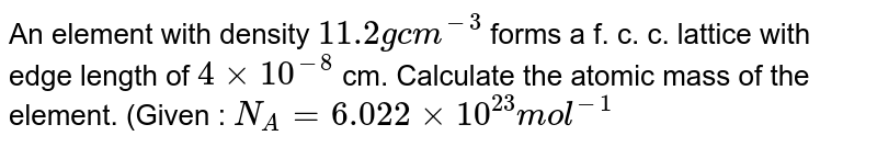 An element with density `11.2 g cm^(-3)` forms a f. c. c. lattice with edge length of `4xx10^(-8)` cm. Calculate the atomic mass of the element. (Given : `N_(A)= 6.022xx10^(23) mol^(-1)` 