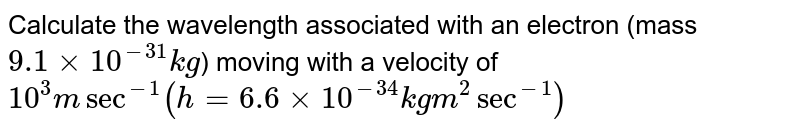 Calculate the wavelength associated with an electron (mass 9.1 xx 10^(-31)kg ) moving with a velocity of 10^(3) m sec^(-1) (h = 6.6 xx 10^(-34) kg m^(2) sec^(-1))