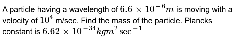 A particle having a wavelength of 6.6 xx 10^(-6) m is moving with a velocity of 10^(4) m/sec. Find the mass of the particle. Planck's constant is 6.62 xx 10^(-34) kg m^(2) sec^(-1)