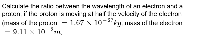 Calculate the ratio between the wavelength of an electron and a proton if the proton is moving with half the velocity of electron (mass of proton = 1.67 xx 10^(-27)kg and mass of electron = 9.11 xx 10^(-31) kg )