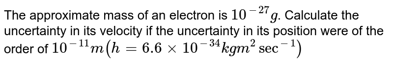 The approximate mass of an electron is 10^(-27)g . Calculate the uncertainty in its velocity if the uncertainty in its position were of the order of 10^(-11)m (h = 6.6 xx 10^(-34) kg m^(2) sec^(-1))