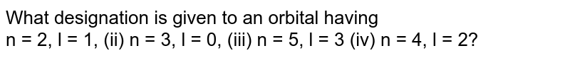 What designation is given to an orbital having n = 2, l = 1, (ii) n = 3, l = 0, (iii) n = 5, l = 3 (iv) n = 4, l = 2?