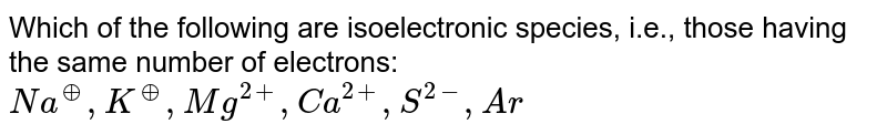 Which of the following are isoelectronic species, i.e., those having the same number of electrons: <br> `Na^(o+), K^(o+), Mg^(2+), Ca^(2+), S^(2-), Ar` 