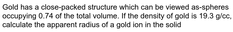 Gold has a close packed structure which can be reviewed as spheres occupying 0.74 of the total volume. If the density of gold is 19.3 gg/cc, calculate the apparent radius of a gold atom in the solid (Au=197 amu)