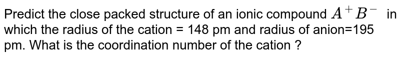 Predict the close packed structure of an ionic compound `A^+ B^-` in which the radius of the cation = 148 pm and radius of anion=195 pm. What is the coordination number of the cation ?