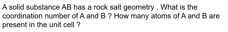 A solid substance AB has a rock salt geometry . What is the coordination number of A and B ? How many atoms of A and B are present in the unit cell ?