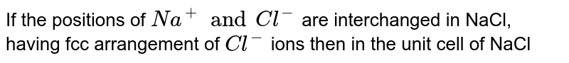 If the positions of Na^+ and Cl^- are interchanged in NaCl , having fcc arrangement of Cl^- ions then in the unit cell of NaCl