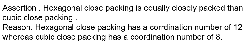Assertion.Hexagonal close packing is more closely packed than cubic close packing. Reason.Hexagonal close packing has a coordination number of 12 whereas cubic close packing has a coordination number of 8