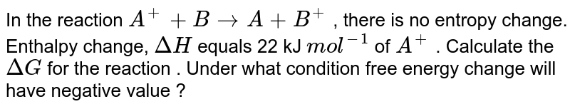 In the reaction A^(+) + B rarr A+ B^(+) , there is no entropy change. Enthalpy change, Delta H equals 22 kJ mol^(-1) of A^(+) . Calculate the DeltaG for the reaction . Under what condition free energy change will have negative value ?