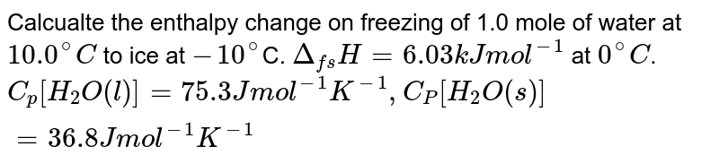 Calcualte the enthalpy change on freezing of 1.0 mole of water at `10.0^(@)C` to ice at `-10^(@)`C. `Delta_(fs)H=6.03 kJ mol^(-1)` at `0^(@)C`. <br> `C_(p)[H_(2)O(l)] = 75.3 J mol^(-1) K^(-1), C_(P)[H_(2)O(s)] = 36.8 Jmol^(-1)K^(-1)` 