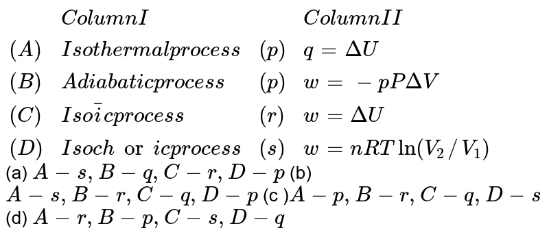 {:(,"Column I",,"Column II"),((A),"Isothermal process",(p),q=DeltaU),((B),"Adiabatic process",(p),w=-pPDeltaV),((C ),"Isobaric process",(r),w=DeltaU),((D),"Isochoric process",(s),w=nRT ln(V_(2)//V_(1))):} (a) A -s,B-q,C-r,D-p (b) A-s,B-r,C-q,D-p (c ) A-p, B-r,C-q,D-s (d) A-r,B-p,C-s,D-q