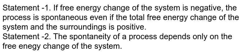 Statement -1. If free energy change of the system is negative, the process is spontaneous even if the total free energy change of the system and the surroundings is positive. <br> Statement -2. The spontaneity  of a process depends only  on the free enegy change of the system. 