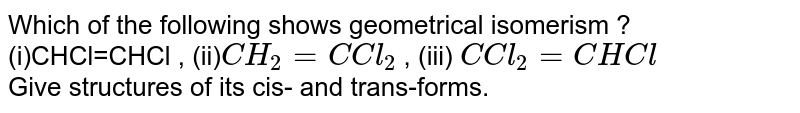 Which of the following shows geometrical isomerism ? <br> (i)CHCl=CHCl , (ii)`CH_2=C Cl_2` , (iii) `C Cl_2=CHCl` <br> Give structures of its cis- and trans-forms. 
