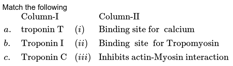 Match  the following   <br> `{:(,"Column-I",,"Column-II"),(a.,"troponin T",(i),"Binding site for  calcium"),(b.,"Troponin I",(ii),"Binding  site  for Tropomyosin"),(c.,"Troponin C",(iii),"Inhibits actin-Myosin interaction  "):}`
