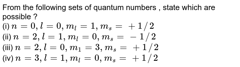 From the following sets of quantum numbers , state which are possible ? (i) n=0,l=0,m_(l)=1,m_(s)= +1//2 (ii) n=2,l=1,m_(l)=0,m_(s) = -1//2 (iii) n=2, l=0,m_(1)=3,m_(s) = +1//2 (iv) n=3,l=1,m_(l)=0,m_(s) = +1//2