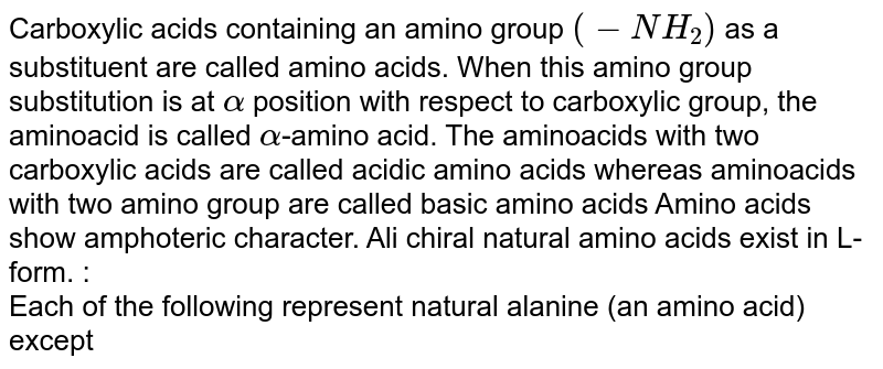 Carboxylic acids containing an amino group (-NH_(2)) as a substituent are called amino acids. When this amino group substitution is at alpha position with respect to carboxylic group, the aminoacid is called alpha -amino acid. The aminoacids with two carboxylic acids are called acidic amino acids whereas aminoacids with two amino group are called basic amino acids Amino acids show amphoteric character. Ali chiral natural amino acids exist in L-form. : Each of the following represent natural alanine (an amino acid) except
