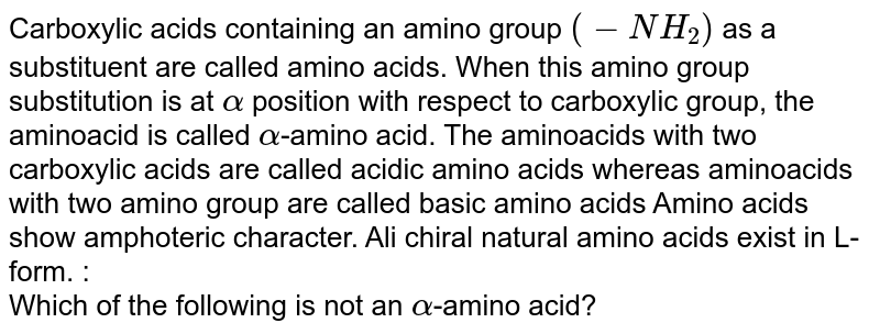 Carboxylic acids containing an amino group (-NH_(2)) as a substituent are called amino acids. When this amino group substitution is at alpha position with respect to carboxylic group, the aminoacid is called alpha -amino acid. The aminoacids with two carboxylic acids are called acidic amino acids whereas aminoacids with two amino group are called basic amino acids Amino acids show amphoteric character. Ali chiral natural amino acids exist in L-form. : Which of the following is not an alpha -amino acid?