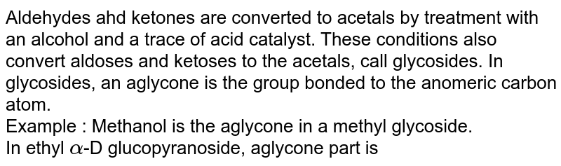 Aldehydes ahd ketones are converted to acetals by treatment with an alcohol and a trace of acid catalyst. These conditions also convert aldoses and ketoses to the acetals, call glycosides. In glycosides, an aglycone is the group bonded to the anomeric carbon atom. <br> Example : Methanol is the aglycone in a methyl glycoside. <br> In ethyl `alpha`-D glucopyranoside, aglycone part is