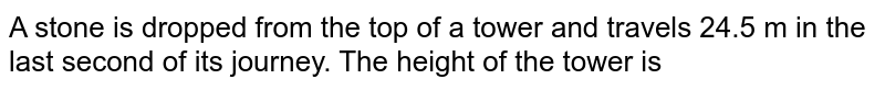 A stone is dropped from the top of a tower and travels 24.5 m in the last second of its journey. The height of the tower is