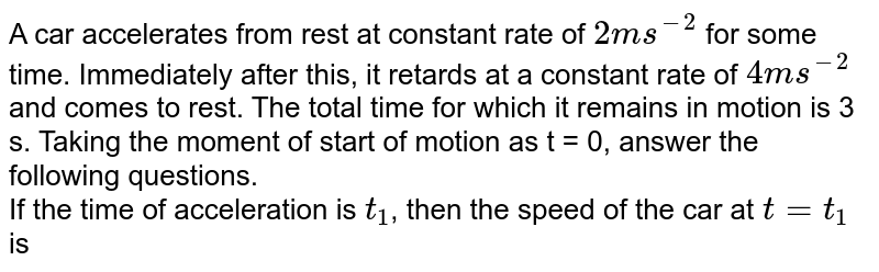 A car accelerates from rest at constant rate of `2ms^(-2)` for some time. Immediately after this, it retards at a constant rate of `4ms^(-2)` and comes to rest. The total time for which it remains in motion is 3 s. Taking the moment of start of motion as t = 0, answer the following questions. <br> If the time of acceleration is `t_(1)`, then the speed of the car at `t=t_(1)` is