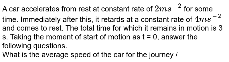 A car accelerates from rest at constant rate of `2ms^(-2)` for some time. Immediately after this, it retards at a constant rate of `4ms^(-2)` and comes to rest. The total time for which it remains in motion is 3 s. Taking the moment of start of motion as t = 0, answer the following questions. <br> What is the average speed of the car for the journey /