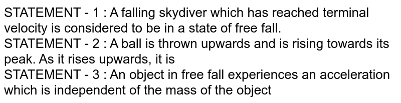 STATEMENT - 1 : A falling skydiver which has reached terminal velocity is considered to be in a state of free fall. STATEMENT - 2 : A ball is thrown upwards and is rising towards its peak. As it rises upwards, it is STATEMENT - 3 : An object in free fall experiences an acceleration which is independent of the mass of the object