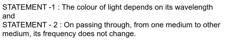STATEMENT -1 : The colour of light depends on its wavelength <br> and <br> STATEMENT - 2 : On passing through, from one medium to other medium, its frequency does not change.