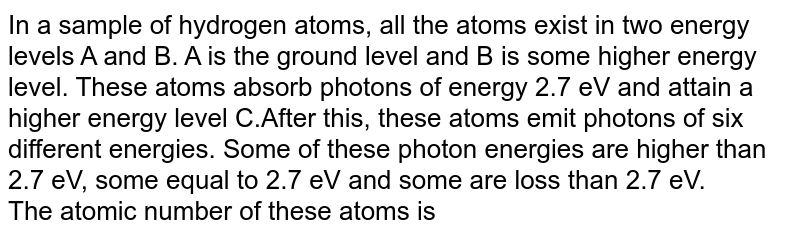 In a sample of hydrogen atoms, all the atoms exist in two energy levels A and B. A is the ground level and B is some higher energy level. These atoms absorb photons of energy 2.7 eV and attain a higher energy level C.After this, these atoms emit photons of six different energies. Some of these photon energies are higher than 2.7 eV, some equal to 2.7 eV and some are loss than 2.7 eV. The atomic number of these atoms is