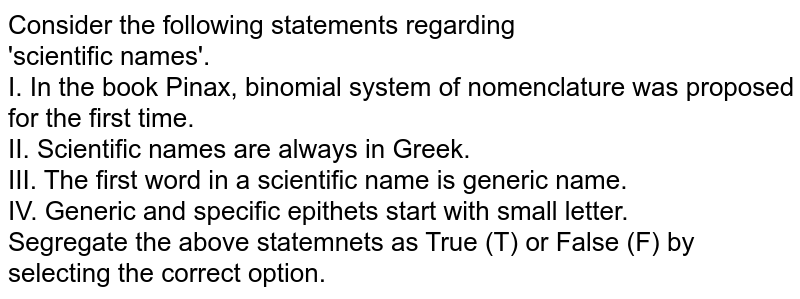 Consider the following statements regarding 'scientific names'. I. In the book Pinax, binomial system of nomenclature was proposed for the first time. II. Scientific names are always in Greek. III. The first word in a scientific name is generic name. IV. Generic and specific epithets start with small letter. Segregate the above statemnets as True (T) or False (F) by selecting the correct option.