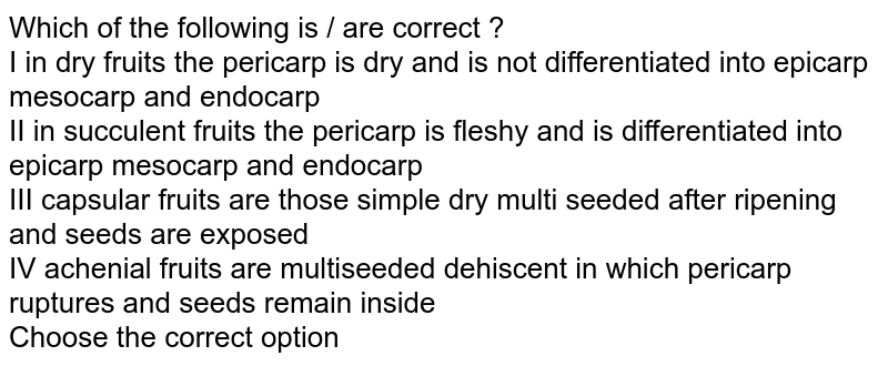 Which of the following is / are correct ? I in dry fruits the pericarp is dry and is not differentiated into epicarp mesocarp and endocarp II in succulent fruits the pericarp is fleshy and is differentiated into epicarp mesocarp and endocarp III capsular fruits are those simple dry multi seeded after ripening and seeds are exposed IV achenial fruits are multiseeded dehiscent in which pericarp ruptures and seeds remain inside Choose the correct option