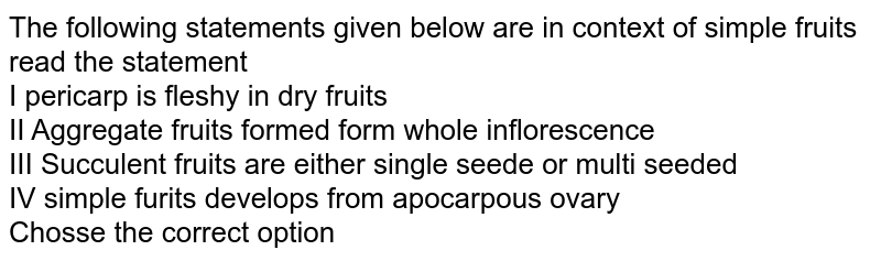 The following statements given below are in context of simple fruits read the statement I pericarp is fleshy in dry fruits II Aggregate fruits formed form whole inflorescence III Succulent fruits are either single seede or multi seeded IV simple furits develops from apocarpous ovary Chosse the correct option
