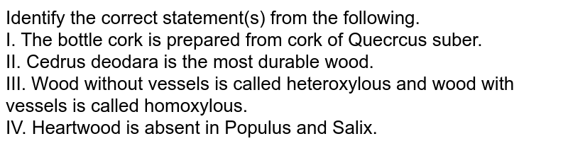 Identify the correct statement(s) from the following. I. The bottle cork is prepared from cork of Quecrcus suber. II. Cedrus deodara is the most durable wood. III. Wood without vessels is called heteroxylous and wood with vessels is called homoxylous. IV. Heartwood is absent in Populus and Salix.