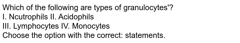Which of the following are types of granulocytes'? I. Ncutrophils II. Acidophils III. Lymphocytes IV. Monocytes Choose the option with the correct: statements.